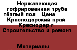 Нержавеющая гофрированная труба тёплый пол › Цена ­ 150 - Краснодарский край, Краснодар г. Строительство и ремонт » Материалы   . Краснодарский край